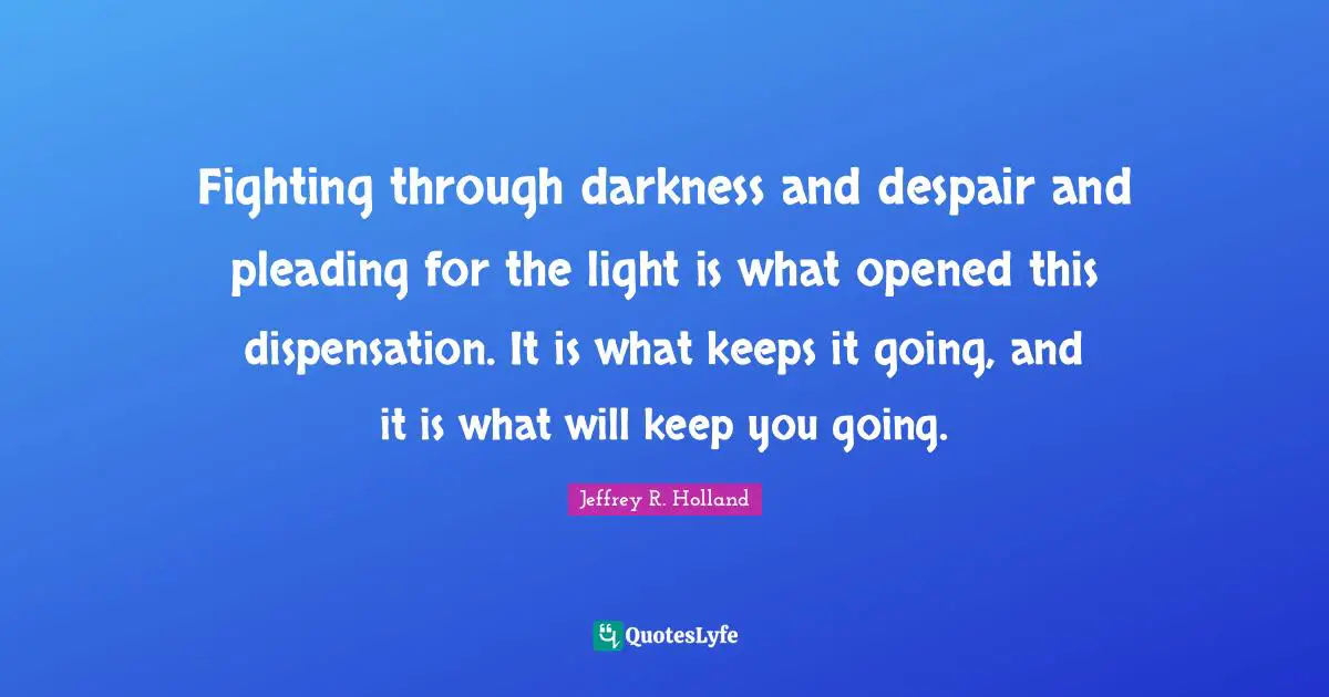 Fighting through darkness and despair and pleading for the light is what opened this dispensation. It is what keeps it going, and it is what will keep you going.