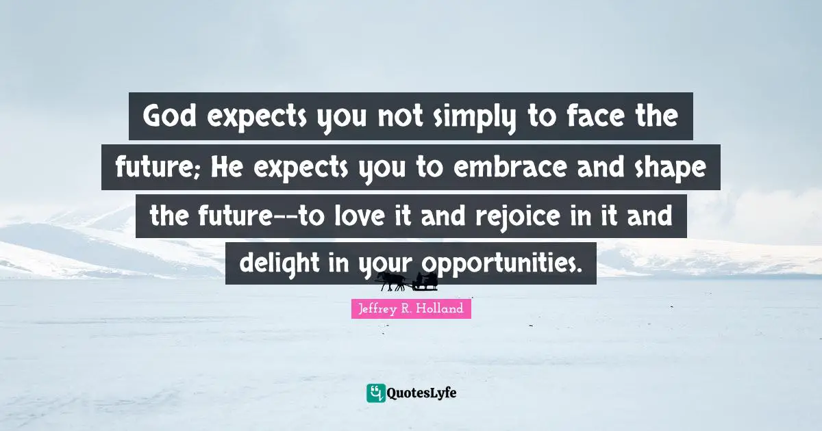 God expects you not simply to face the future; He expects you to embrace and shape the future--to love it and rejoice in it and delight in your opportunities.