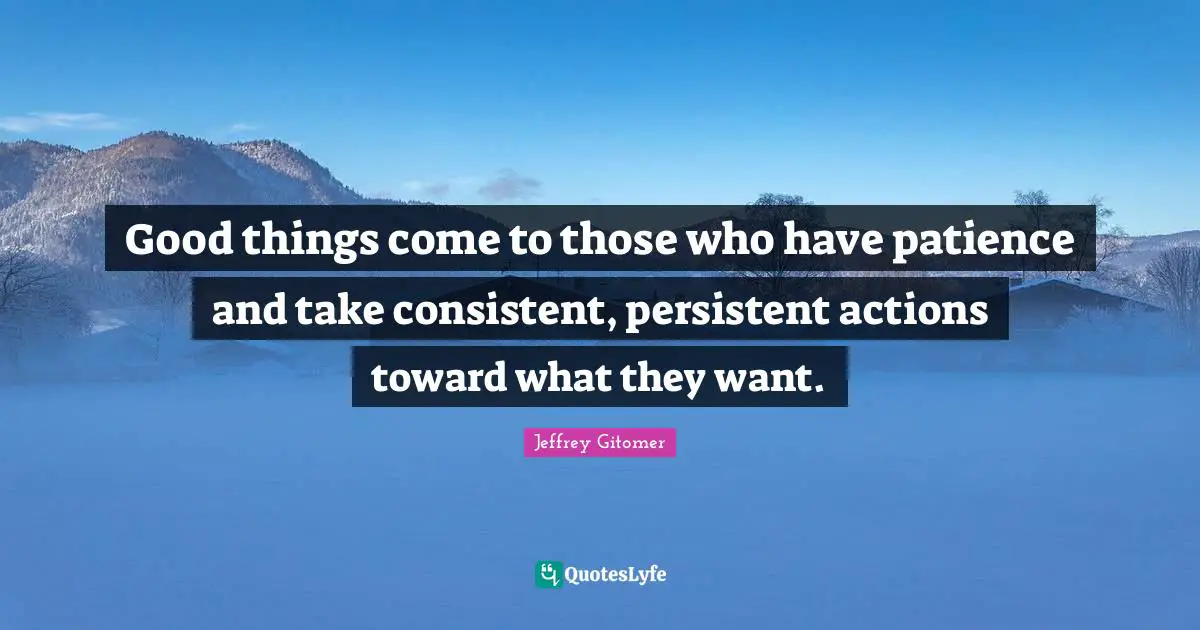 Good things come to those who have patience and take consistent, persistent actions toward what they want.