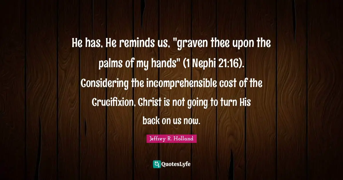 He has, He reminds us, "graven thee upon the palms of my hands" (1 Nephi 21:16). Considering the incomprehensible cost of the Crucifixion, Christ is not going to turn His back on us now.