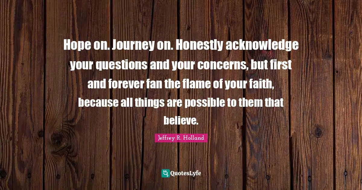 Journey Quotes: "Hope on. Journey on. Honestly acknowledge your questions and your concerns, but first and forever fan the flame of your faith, because all things are possible to them that believe."