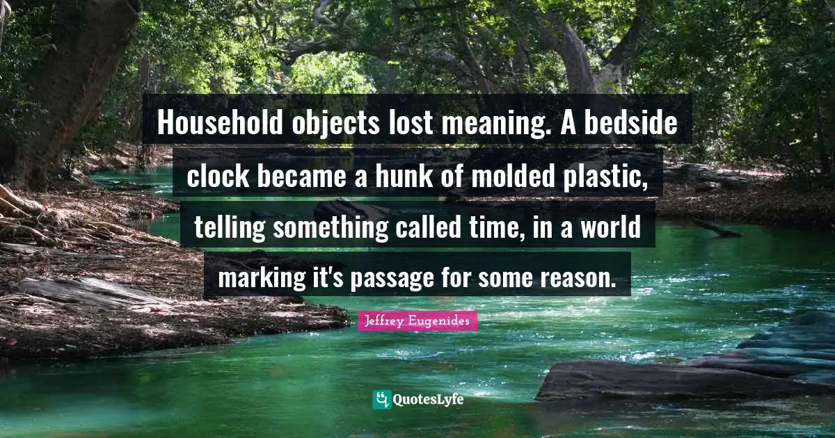 Household objects lost meaning. A bedside clock became a hunk of molded plastic, telling something called time, in a world marking it's passage for some reason.