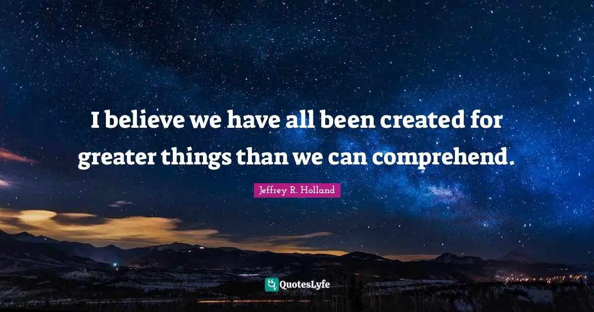 I believe we have all been created for greater things than we can comprehend.