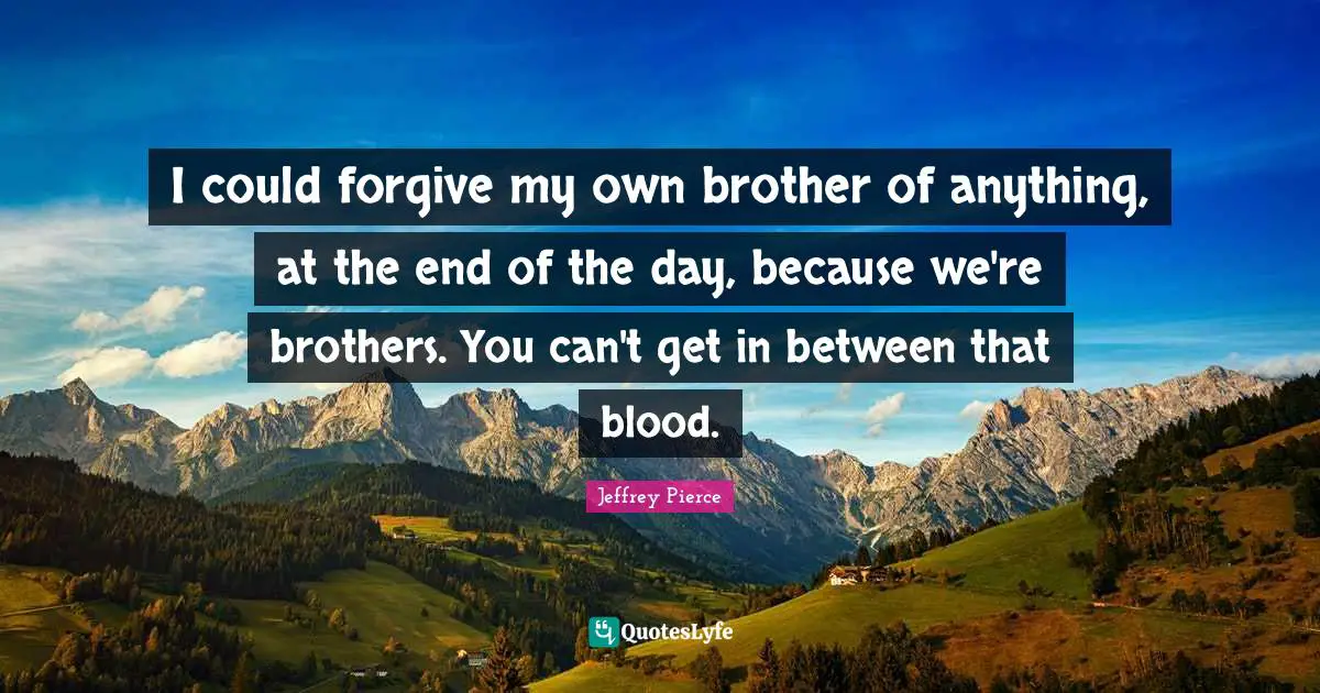 I could forgive my own brother of anything, at the end of the day, because we're brothers. You can't get in between that blood.