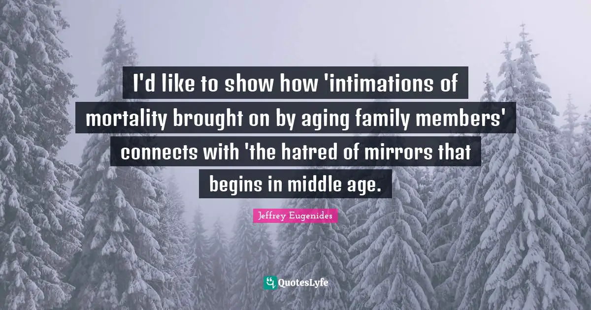 Jeffrey Eugenides Quotes: "I'd like to show how 'intimations of mortality brought on by aging family members' connects with 'the hatred of mirrors that begins in middle age."