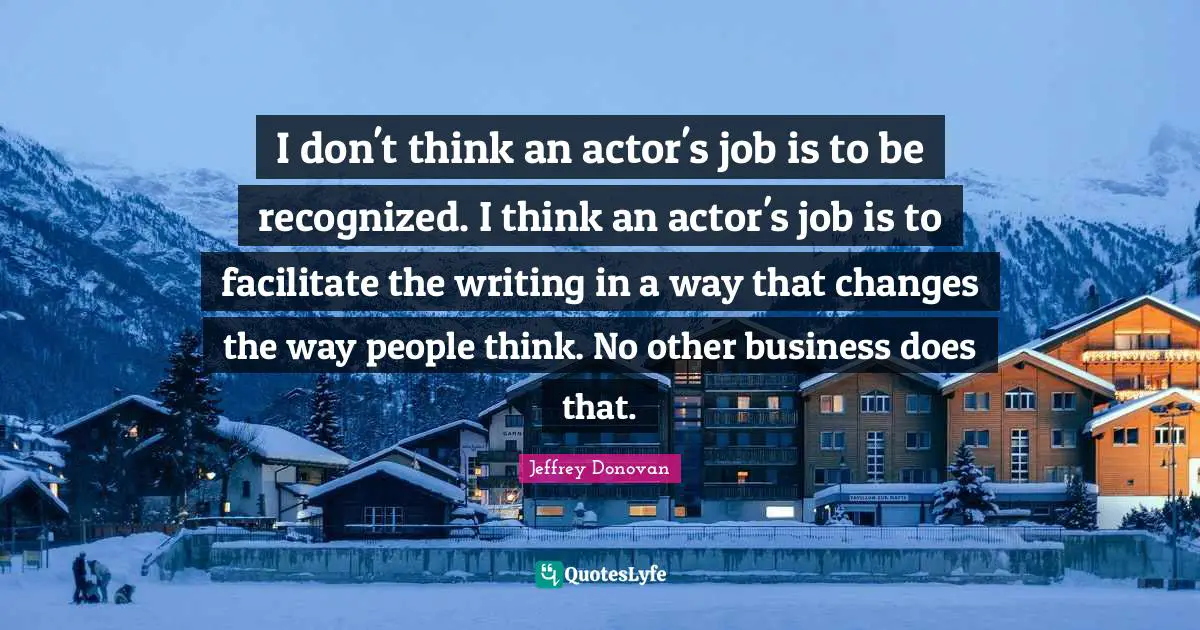 Facilitate Quotes: "I don't think an actor's job is to be recognized. I think an actor's job is to facilitate the writing in a way that changes the way people think. No other business does that."
