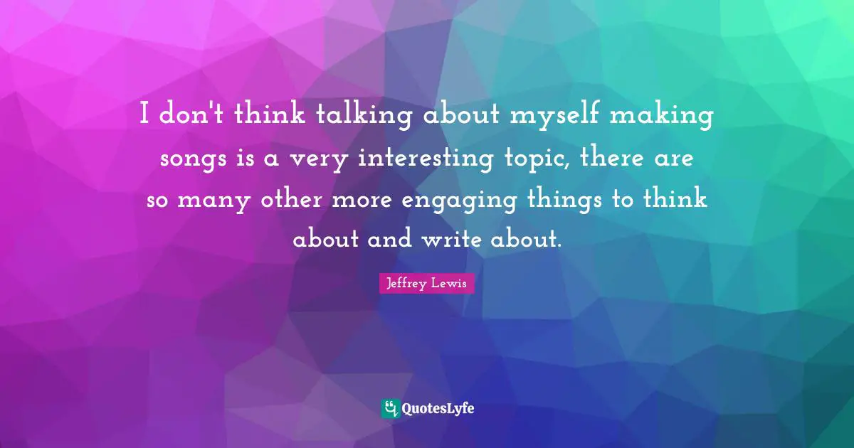 I don't think talking about myself making songs is a very interesting topic, there are so many other more engaging things to think about and write about.
