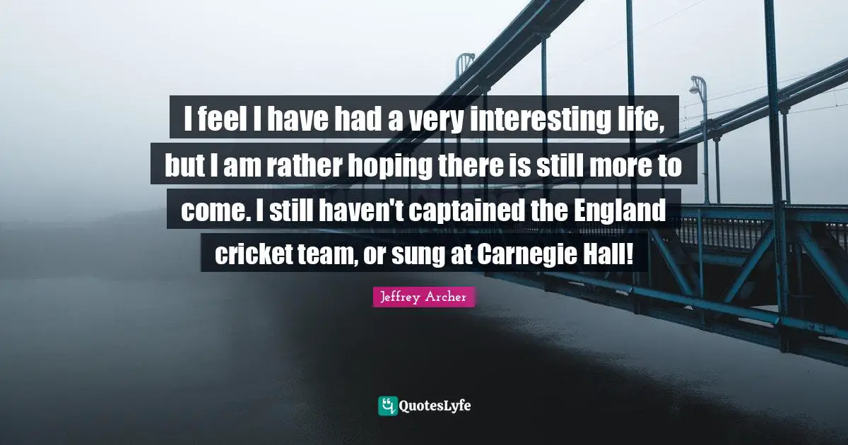 Jeffrey Archer Quotes: "I feel I have had a very interesting life, but I am rather hoping there is still more to come. I still haven't captained the England cricket team, or sung at Carnegie Hall!"