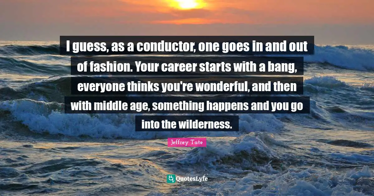 I guess, as a conductor, one goes in and out of fashion. Your career starts with a bang, everyone thinks you're wonderful, and then with middle age, something happens and you go into the wilderness.