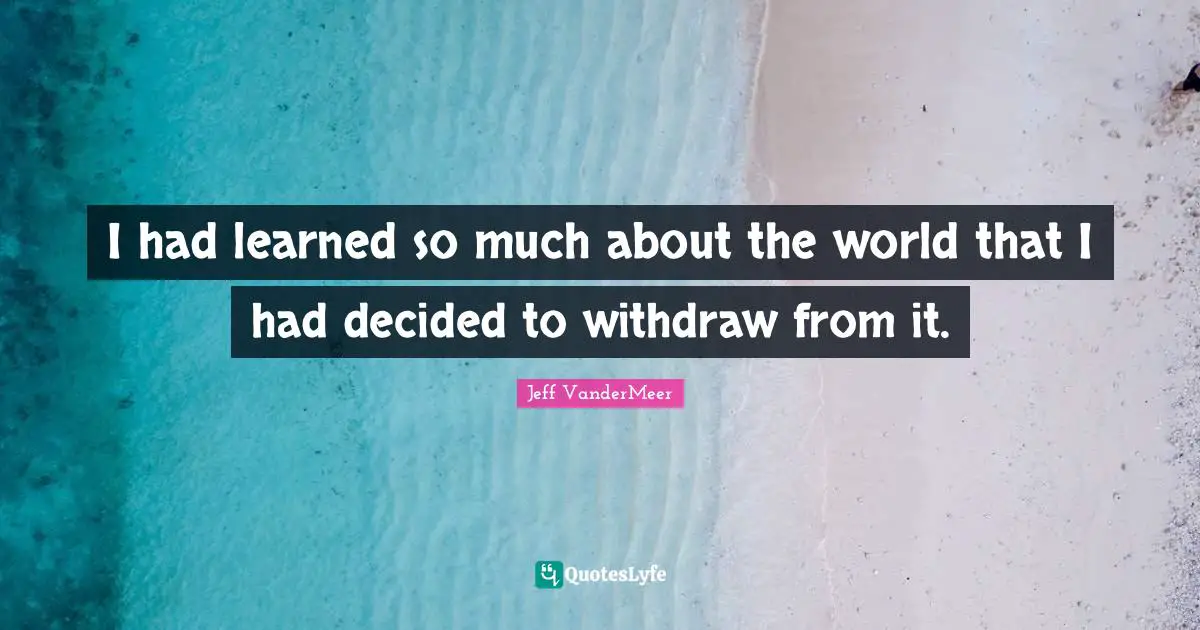 Jeff VanderMeer Quotes: "I had learned so much about the world that I had decided to withdraw from it."