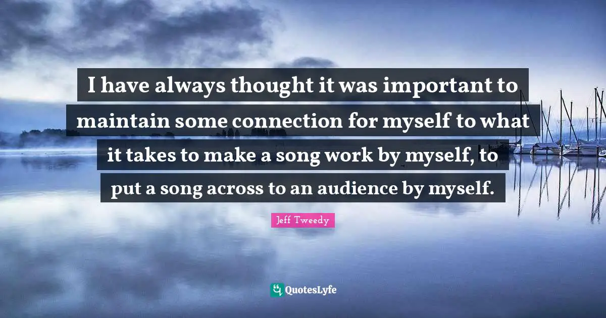 I have always thought it was important to maintain some connection for myself to what it takes to make a song work by myself, to put a song across to an audience by myself.