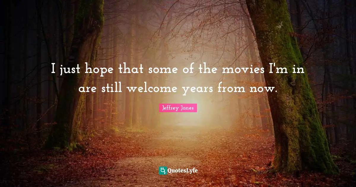 I just hope that some of the movies I'm in are still welcome years from now.