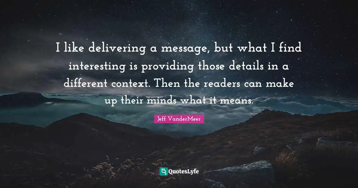 I like delivering a message, but what I find interesting is providing those details in a different context. Then the readers can make up their minds what it means.