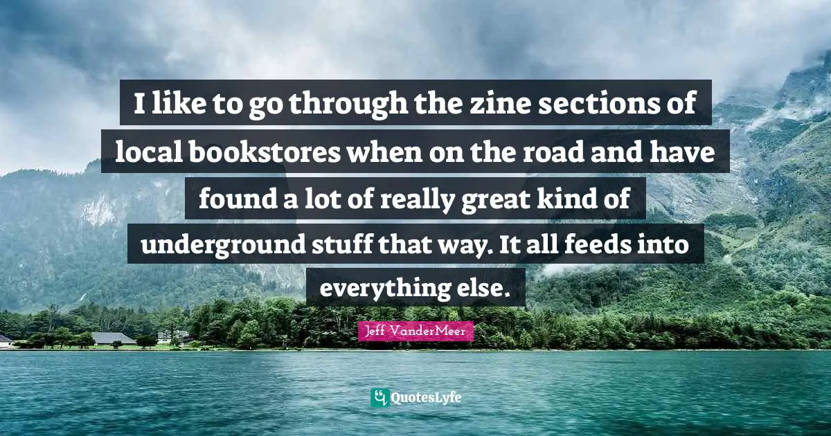 Jeff VanderMeer Quotes: "I like to go through the zine sections of local bookstores when on the road and have found a lot of really great kind of underground stuff that way. It all feeds into everything else."