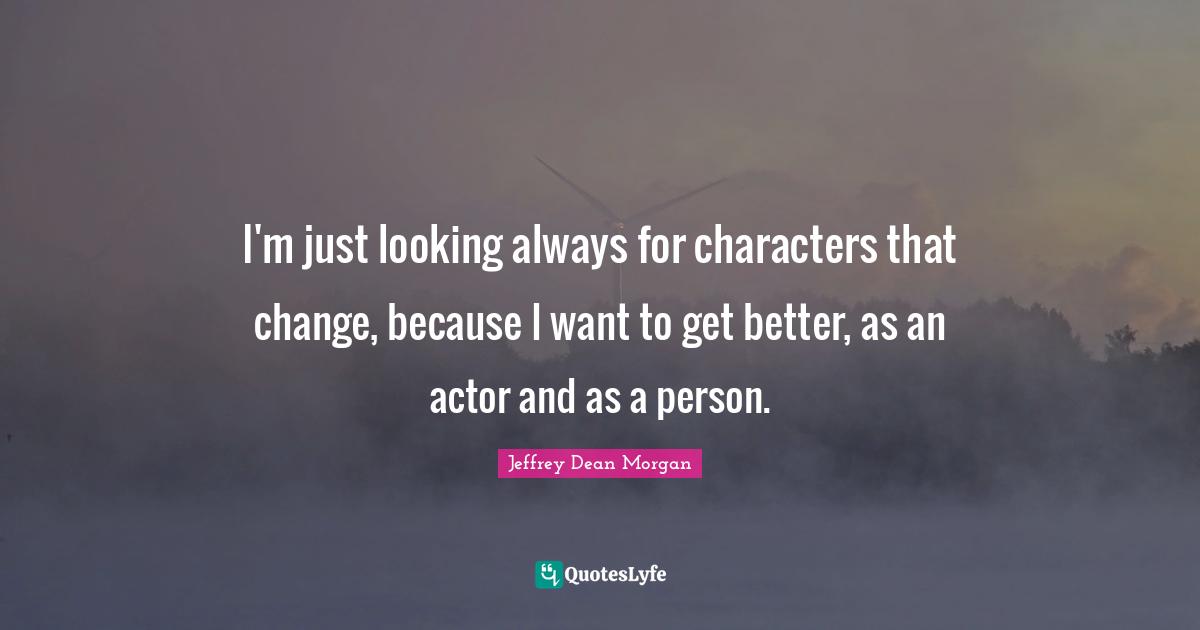 I'm just looking always for characters that change, because I want to get better, as an actor and as a person.