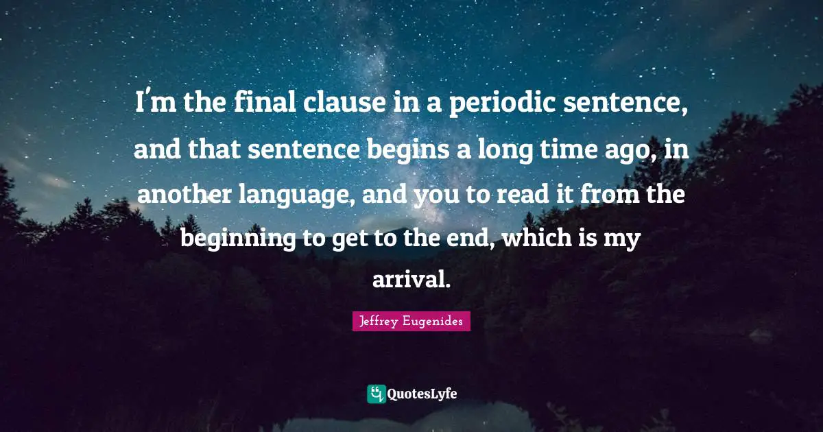 I'm the final clause in a periodic sentence, and that sentence begins a long time ago, in another language, and you to read it from the beginning to get to the end, which is my arrival.
