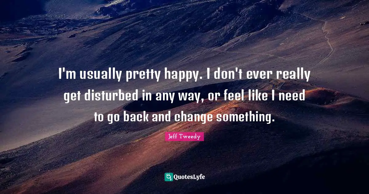 I'm usually pretty happy. I don't ever really get disturbed in any way, or feel like I need to go back and change something.