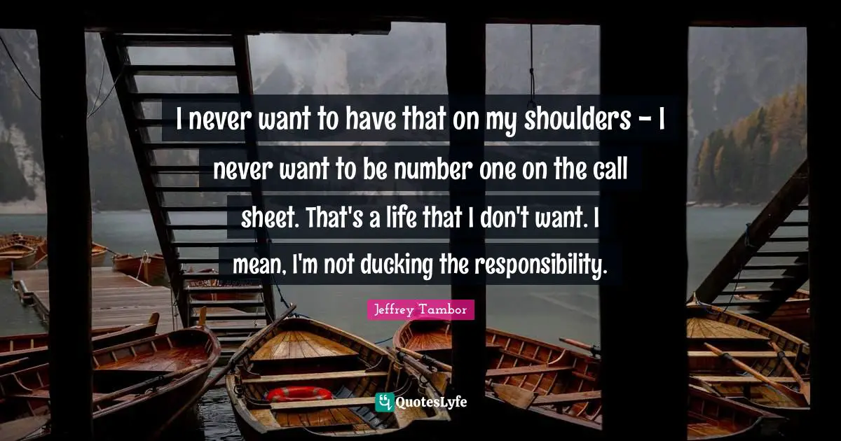 I never want to have that on my shoulders - I never want to be number one on the call sheet. That's a life that I don't want. I mean, I'm not ducking the responsibility.