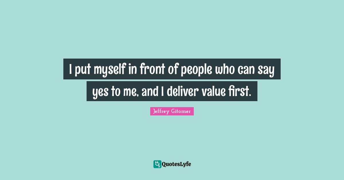 I put myself in front of people who can say yes to me, and I deliver value first.