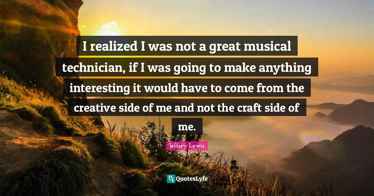 I realized I was not a great musical technician, if I was going to make anything interesting it would have to come from the creative side of me and not the craft side of me.