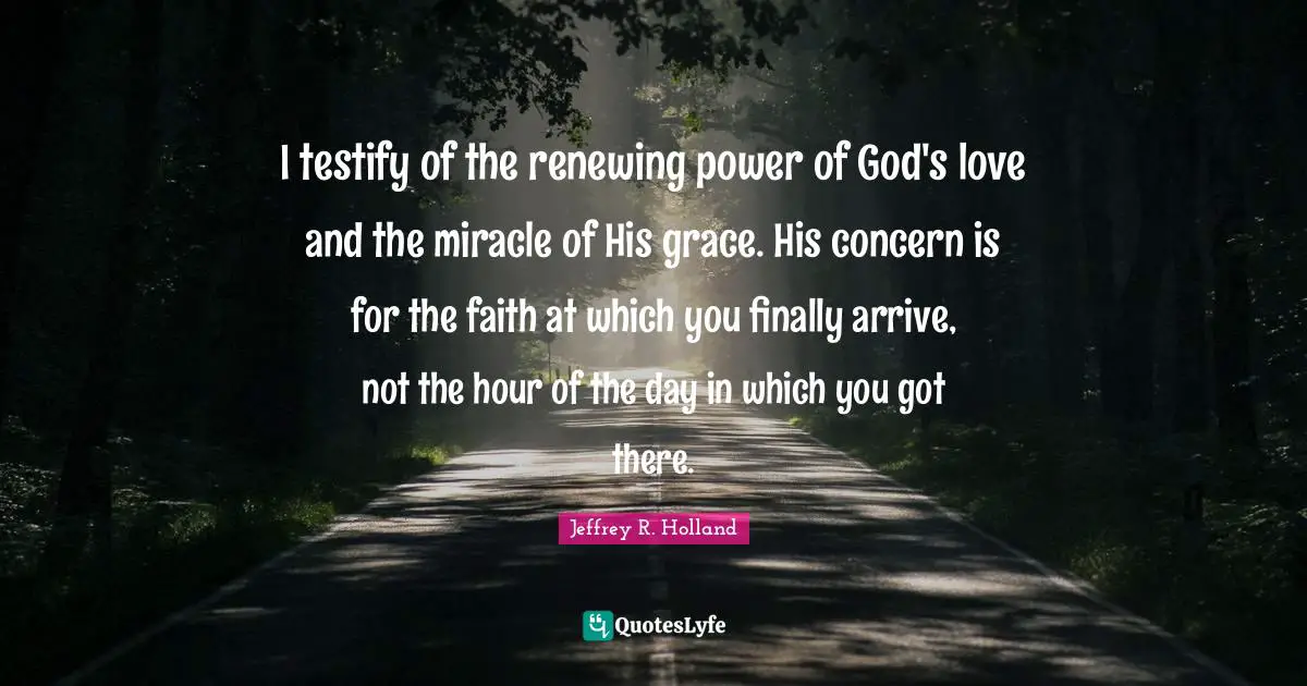 I testify of the renewing power of God's love and the miracle of His grace. His concern is for the faith at which you finally arrive, not the hour of the day in which you got there.