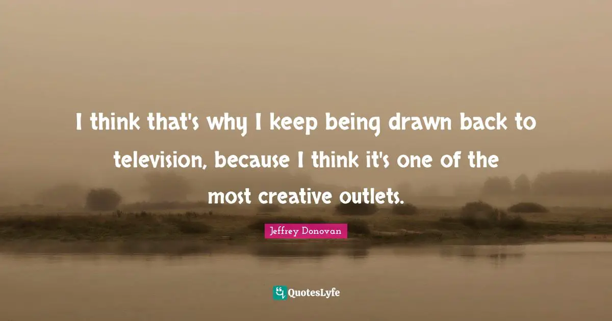 I think that's why I keep being drawn back to television, because I think it's one of the most creative outlets.