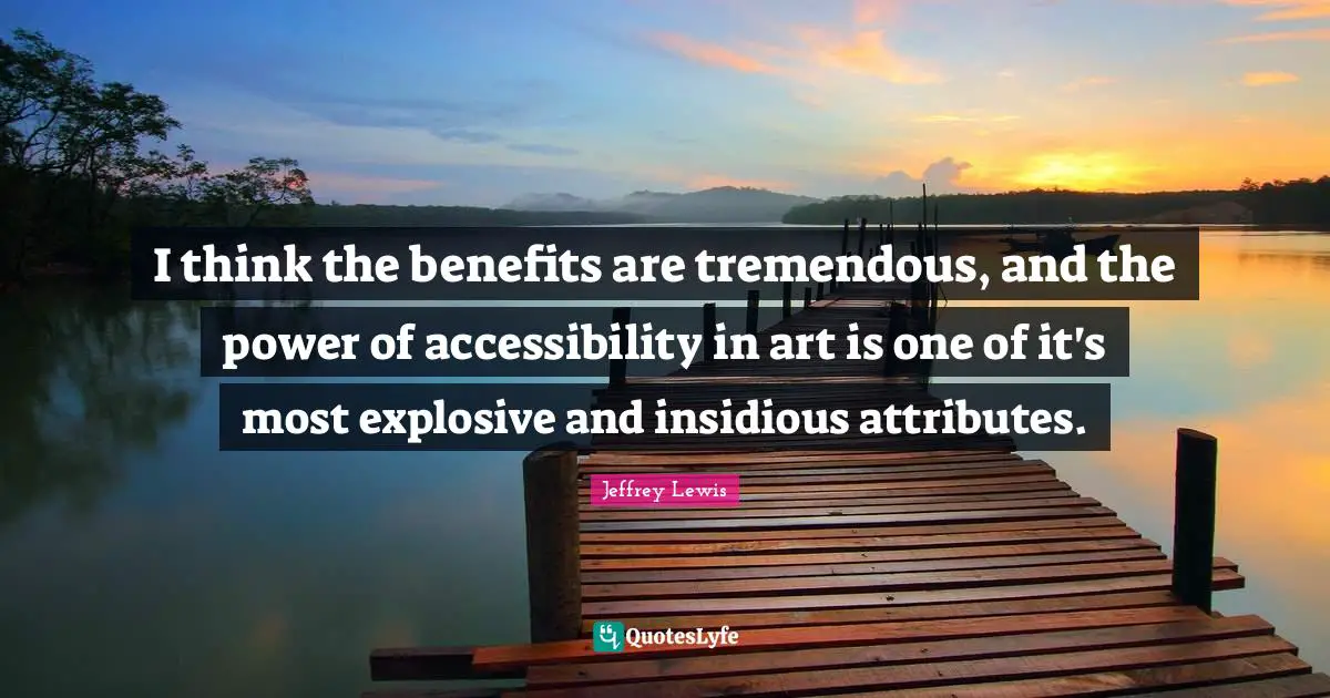 I think the benefits are tremendous, and the power of accessibility in art is one of it's most explosive and insidious attributes.