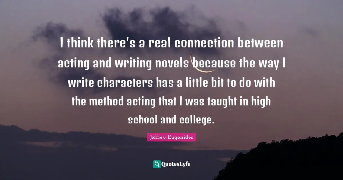 I think there's a real connection between acting and writing novels because the way I write characters has a little bit to do with the method acting that I was taught in high school and college.