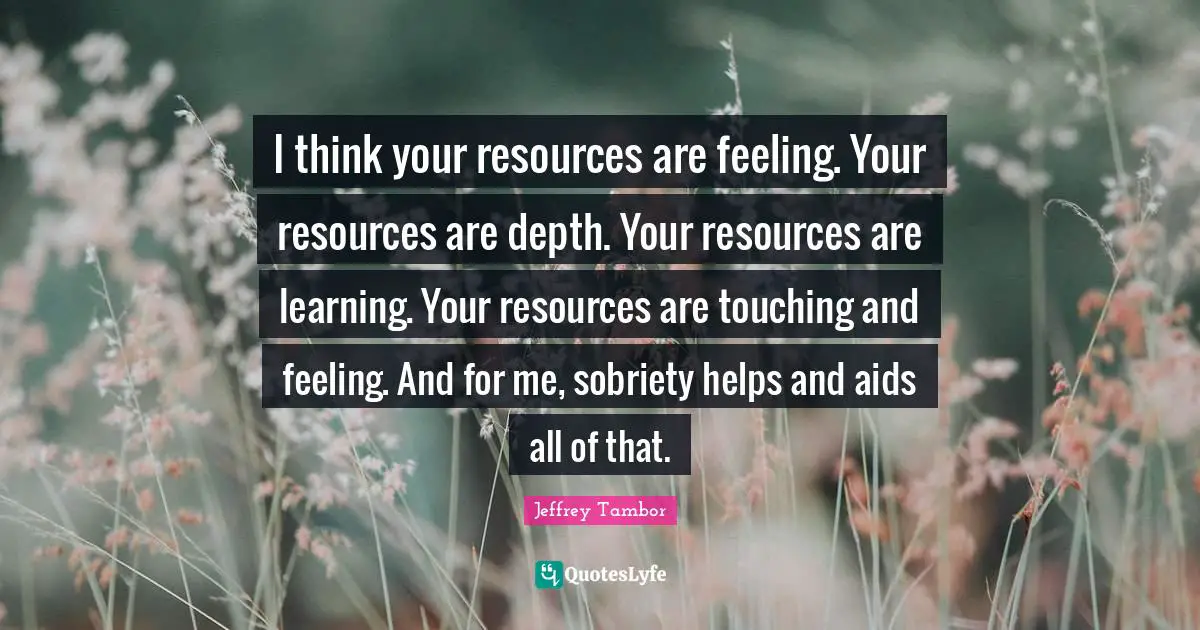 I think your resources are feeling. Your resources are depth. Your resources are learning. Your resources are touching and feeling. And for me, sobriety helps and aids all of that.
