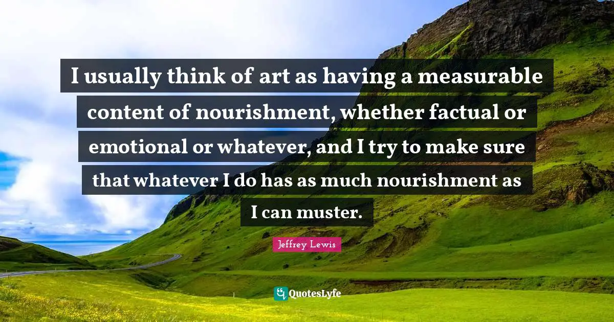 I usually think of art as having a measurable content of nourishment, whether factual or emotional or whatever, and I try to make sure that whatever I do has as much nourishment as I can muster.