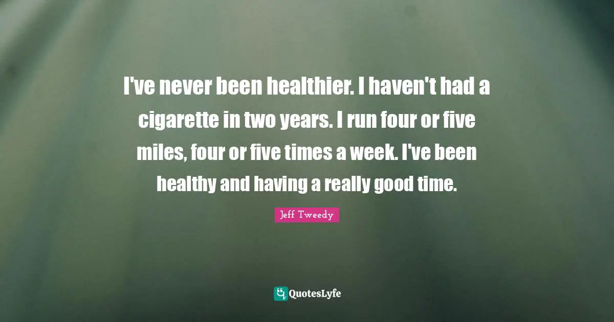 I've never been healthier. I haven't had a cigarette in two years. I run four or five miles, four or five times a week. I've been healthy and having a really good time.