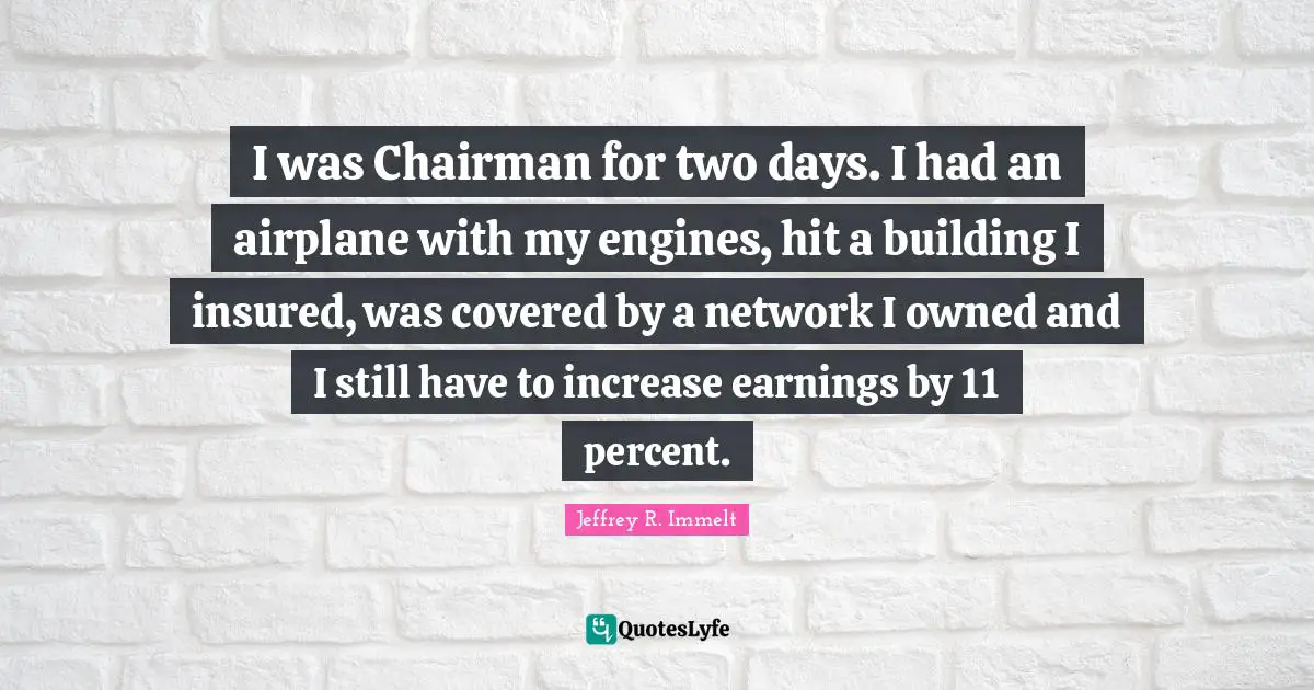 I was Chairman for two days. I had an airplane with my engines, hit a building I insured, was covered by a network I owned and I still have to increase earnings by 11 percent.