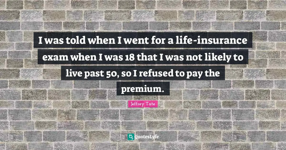 I was told when I went for a life-insurance exam when I was 18 that I was not likely to live past 50, so I refused to pay the premium.