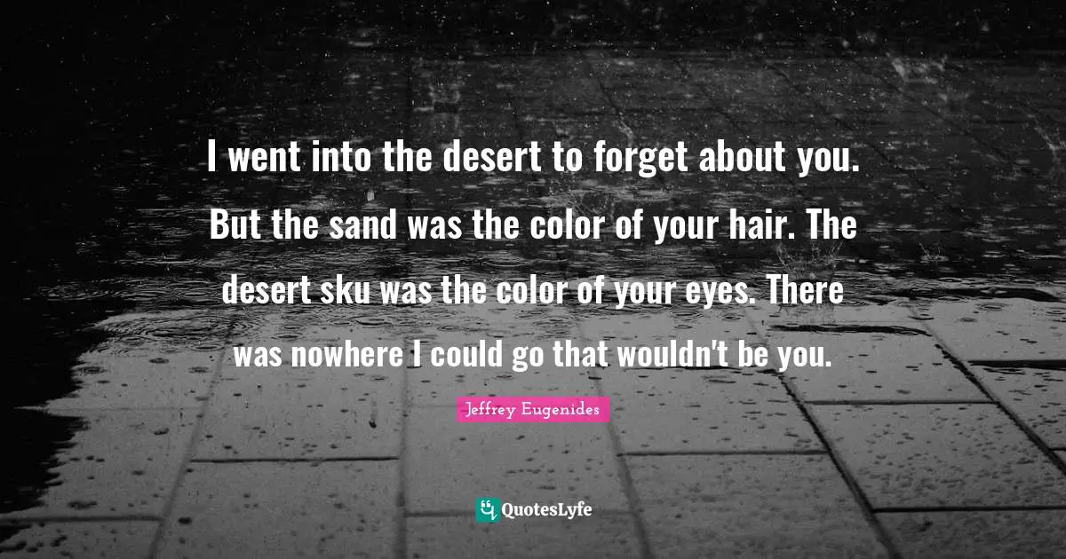 I went into the desert to forget about you. But the sand was the color of your hair. The desert sku was the color of your eyes. There was nowhere I could go that wouldn't be you.