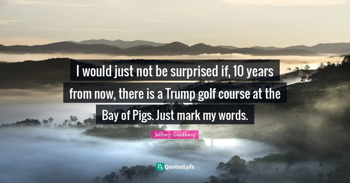 I would just not be surprised if, 10 years from now, there is a Trump golf course at the Bay of Pigs. Just mark my words.