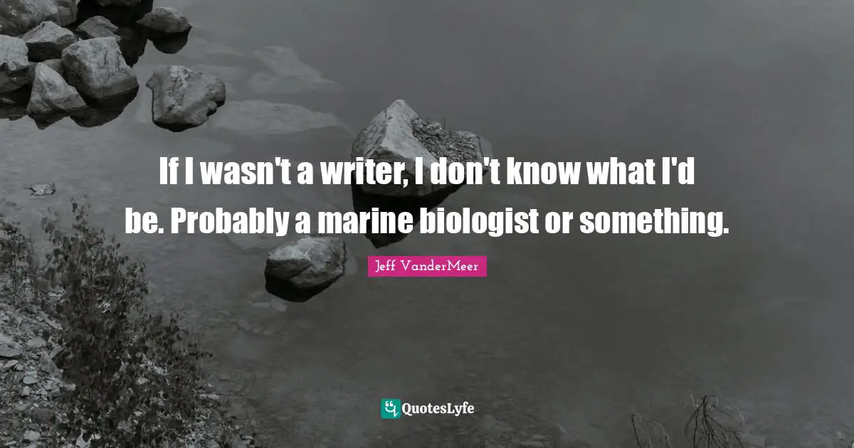 If I wasn't a writer, I don't know what I'd be. Probably a marine biologist or something.