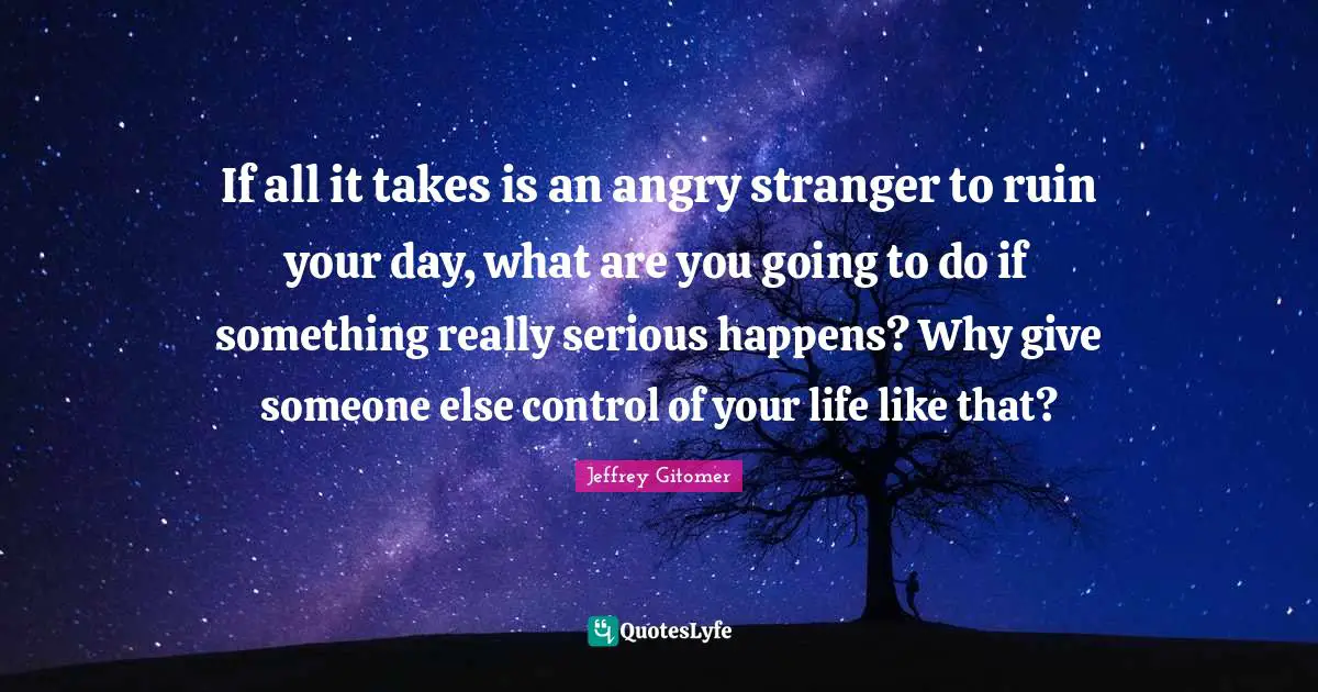 If all it takes is an angry stranger to ruin your day, what are you going to do if something really serious happens? Why give someone else control of your life like that?