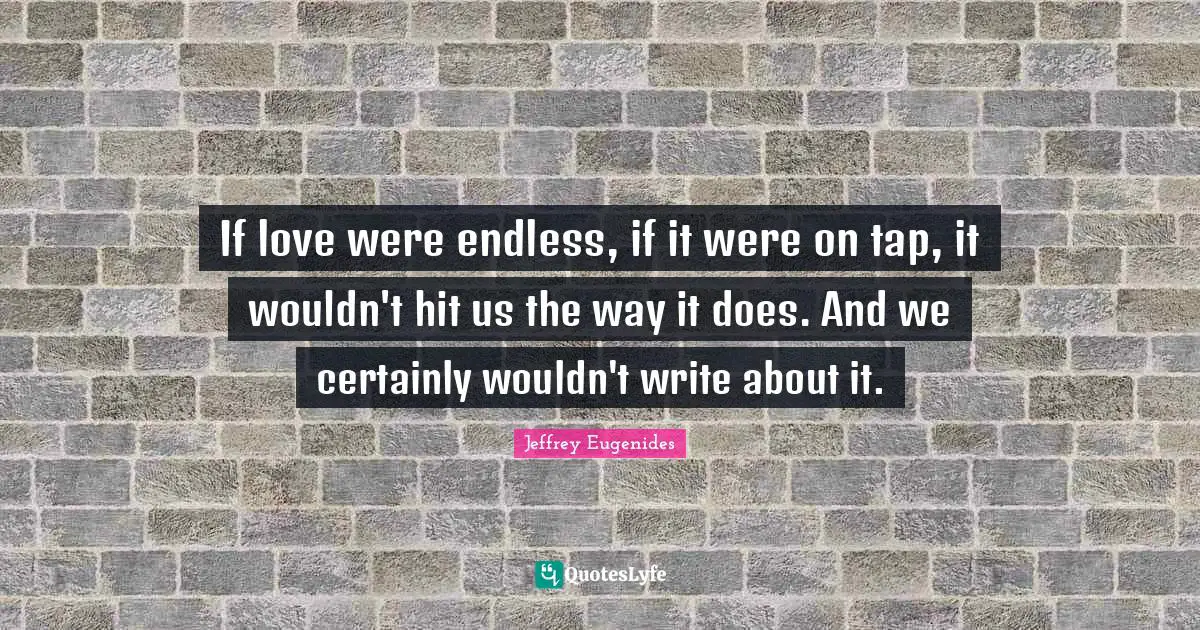 If love were endless, if it were on tap, it wouldn't hit us the way it does. And we certainly wouldn't write about it.