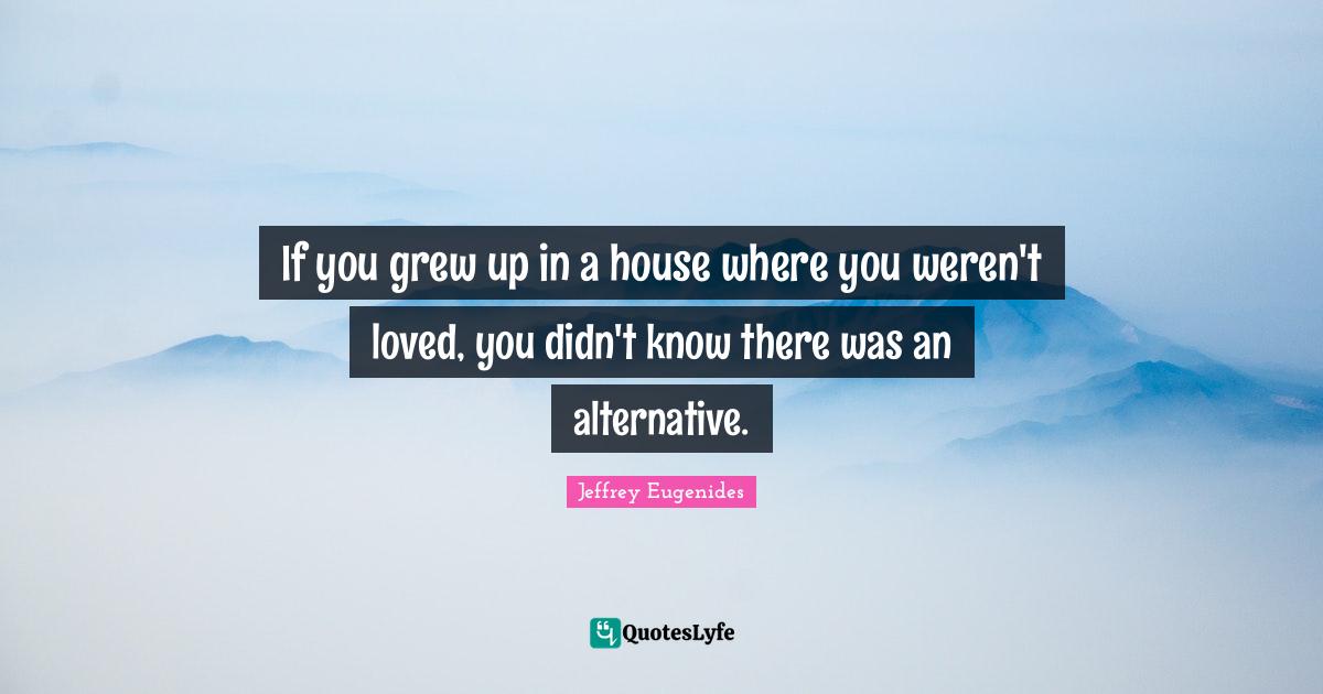 If you grew up in a house where you weren't loved, you didn't know the