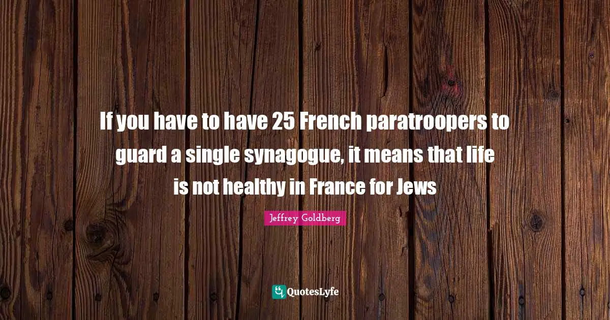 If you have to have 25 French paratroopers to guard a single synagogue, it means that life is not healthy in France for Jews