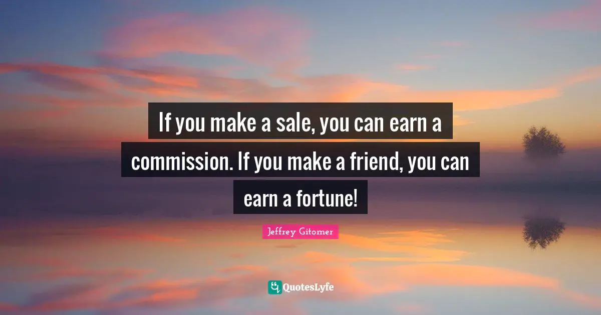 If you make a sale, you can earn a commission. If you make a friend, you can earn a fortune!