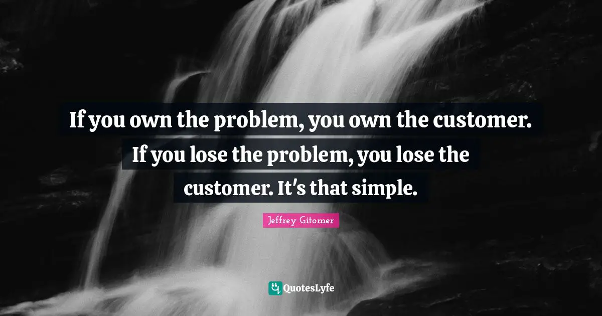If you own the problem, you own the customer. If you lose the problem, you lose the customer. It's that simple.