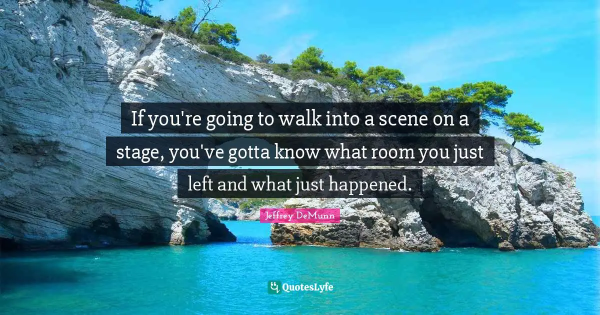 If you're going to walk into a scene on a stage, you've gotta know what room you just left and what just happened.