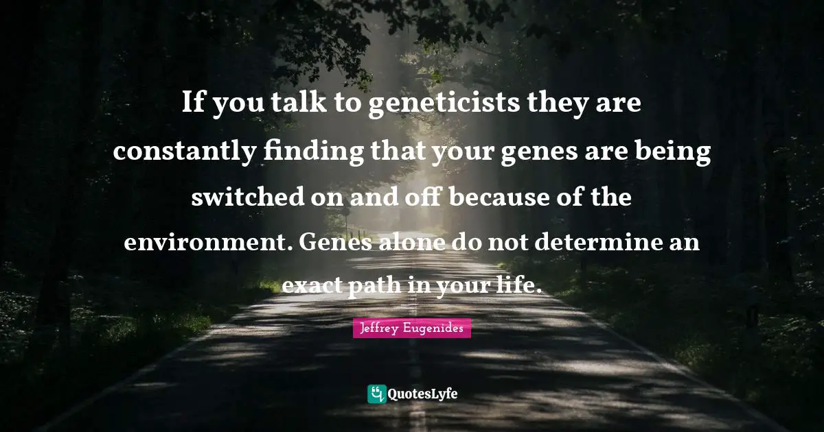 If you talk to geneticists they are constantly finding that your genes are being switched on and off because of the environment. Genes alone do not determine an exact path in your life.