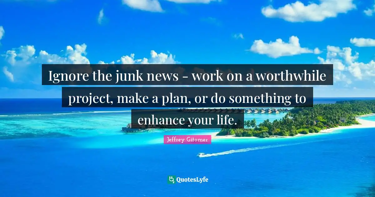 Ignore the junk news - work on a worthwhile project, make a plan, or do something to enhance your life.