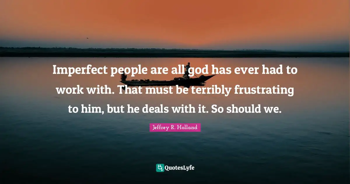 Imperfect people are all god has ever had to work with. That must be terribly frustrating to him, but he deals with it. So should we.