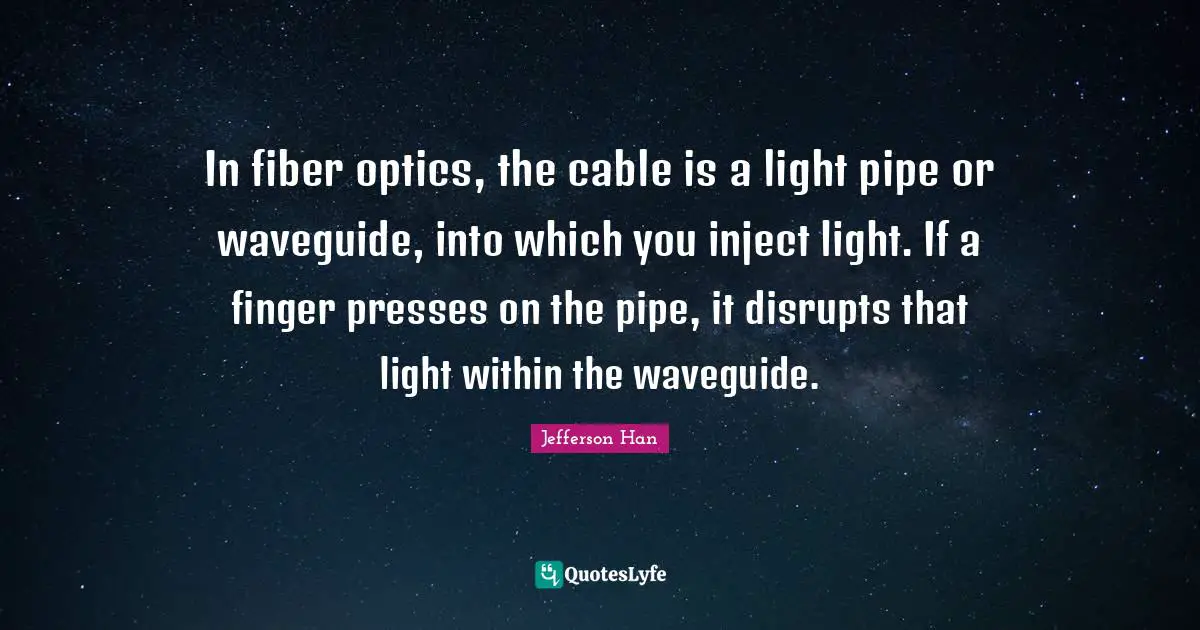 In fiber optics, the cable is a light pipe or waveguide, into which you inject light. If a finger presses on the pipe, it disrupts that light within the waveguide.