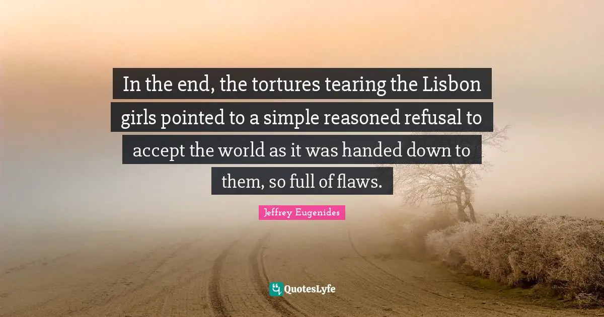Jeffrey Eugenides Quotes: "In the end, the tortures tearing the Lisbon girls pointed to a simple reasoned refusal to accept the world as it was handed down to them, so full of flaws."