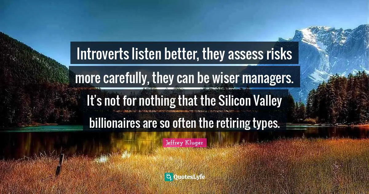 Introverts listen better, they assess risks more carefully, they can be wiser managers. It's not for nothing that the Silicon Valley billionaires are so often the retiring types.