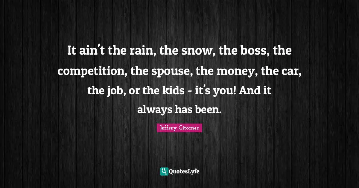 It ain't the rain, the snow, the boss, the competition, the spouse, the money, the car, the job, or the kids - it's you! And it always has been.